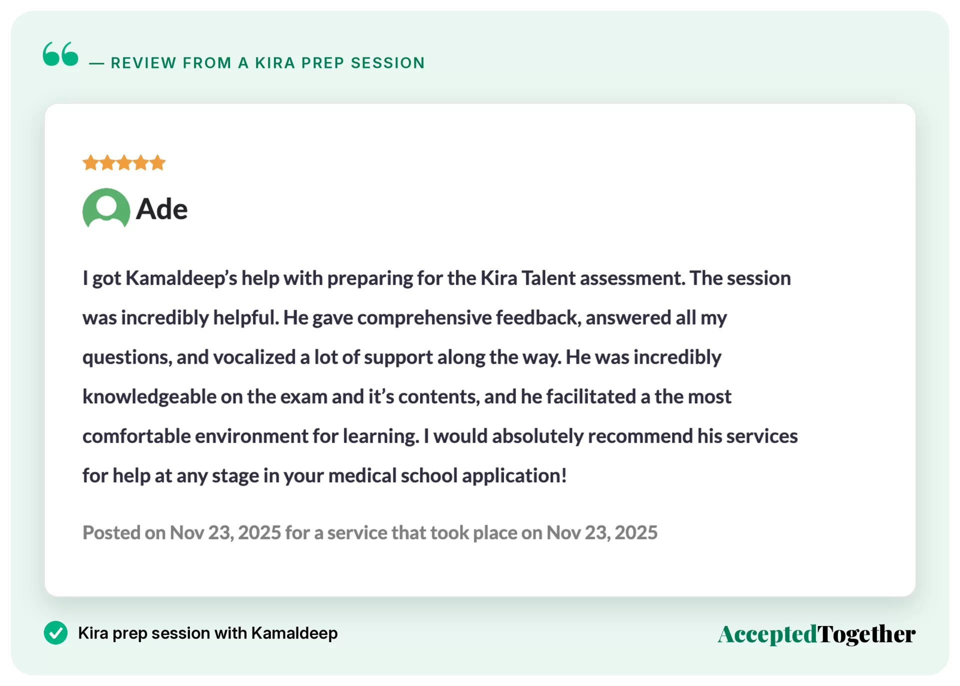 Five-star review from Ade, Nov. 23, 2025: "I got Kamaldeep's help with preparing for the Kira Talent assessment. The session was incredibly helpful. He gave comprehensive feedback, answered all my questions, and vocalized a lot of support along the way. He was incredibly knowledgeable on the exam and its contents, and he facilitated the most comfortable environment for learning. I would absolutely recommend his services for help at any stage in your medical school application!"