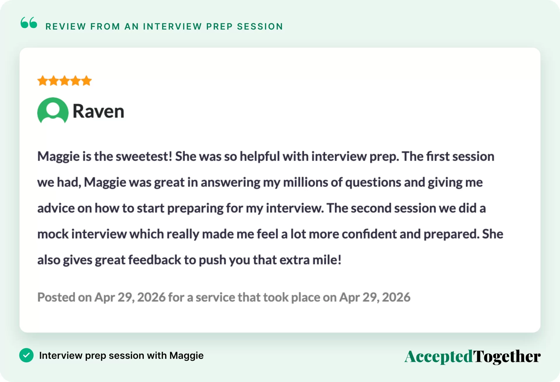 Five-star review from Raven, Apr. 29, 2026: "Maggie is the sweetest! She was so helpful with interview prep. The first session we had, Maggie was great in answering my millions of questions and giving me advice on how to start preparing for my interview. The second session we did a mock interview which really made me feel a lot more confident and prepared. She also gives great feedback to push you that extra mile!"